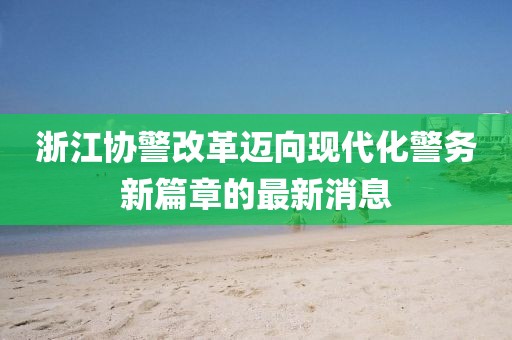 浙江協(xié)警改革邁向現代化警務(wù)新篇章的最新消息