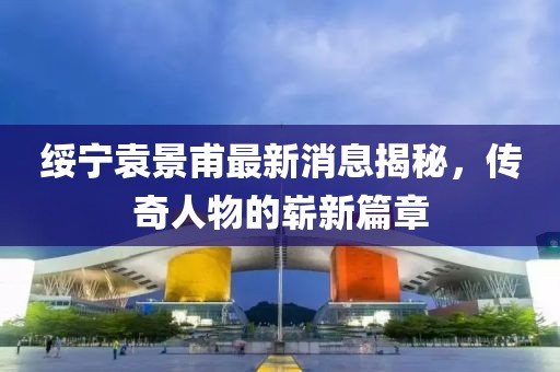 綏寧袁景甫最新消息揭秘，傳奇人物的嶄新篇章