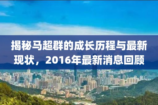 揭秘馬超群的成長(cháng)歷程與最新現狀，2016年最新消息回顧