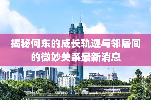 揭秘何東的成長(cháng)軌跡與鄰居間的微妙關(guān)系最新消息