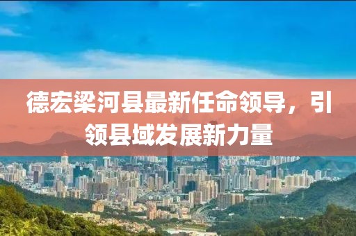 德宏梁河縣最新任命領(lǐng)導，引領(lǐng)縣域發(fā)展新力量