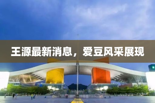 王源最新消息，愛(ài)豆風(fēng)采展現