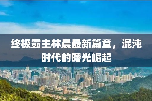 終極霸主林晨最新篇章，混沌時(shí)代的曙光崛起