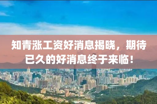 知青漲工資好消息揭曉，期待已久的好消息終于來(lái)臨！