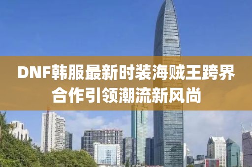 DNF韓服最新時(shí)裝海賊王跨界合作引領(lǐng)潮流新風(fēng)尚