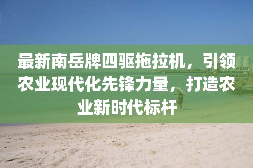 最新南岳牌四驅拖拉機，引領(lǐng)農業(yè)現代化先鋒力量，打造農業(yè)新時(shí)代標桿