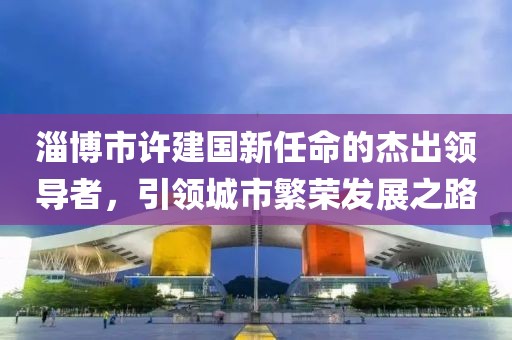 淄博市許建國新任命的杰出領(lǐng)導者，引領(lǐng)城市繁榮發(fā)展之路