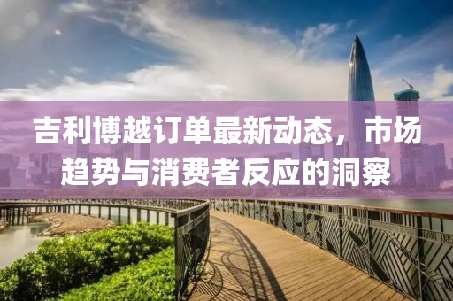 吉利博越訂單最新動(dòng)態(tài)，市場(chǎng)趨勢與消費者反應的洞察
