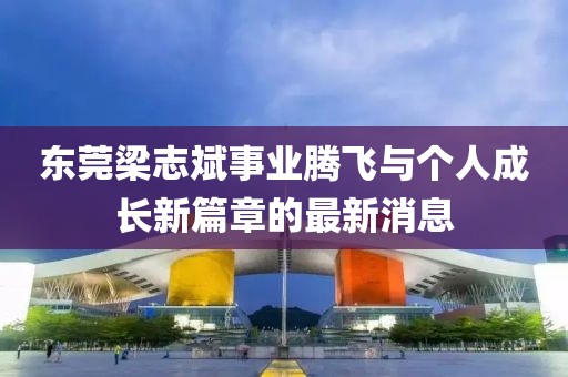 東莞梁志斌事業(yè)騰飛與個(gè)人成長(cháng)新篇章的最新消息