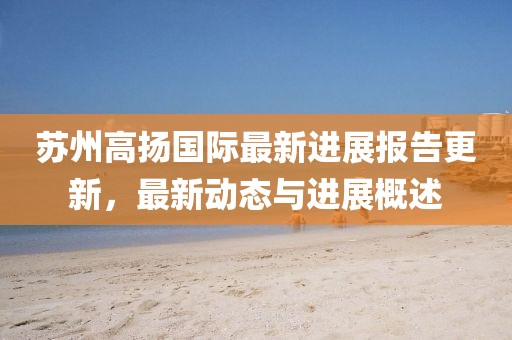 蘇州高揚國際最新進(jìn)展報告更新，最新動(dòng)態(tài)與進(jìn)展概述