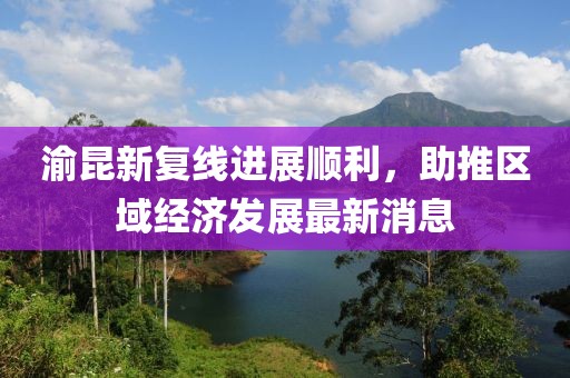 渝昆新復線(xiàn)進(jìn)展順利，助推區域經(jīng)濟發(fā)展最新消息