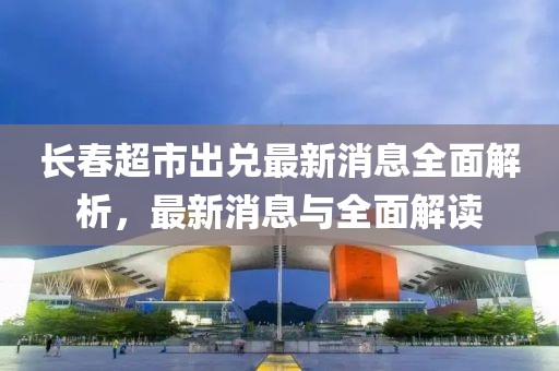 長(cháng)春超市出兌最新消息全面解析，最新消息與全面解讀