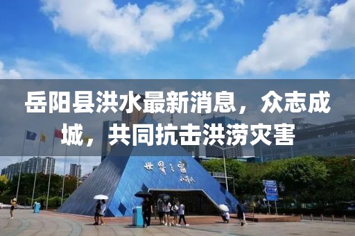 岳陽(yáng)縣洪水最新消息，眾志成城，共同抗擊洪澇災害