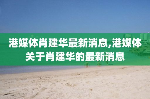 港媒體肖建華最新消息,港媒體關(guān)于肖建華的最新消息