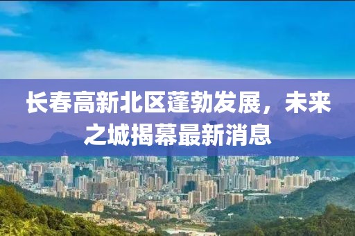 長(cháng)春高新北區蓬勃發(fā)展，未來(lái)之城揭幕最新消息