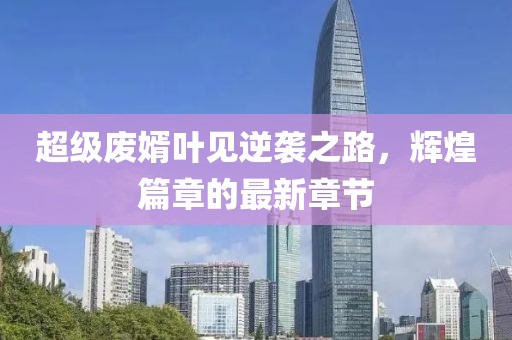 超級廢婿葉見(jiàn)逆襲之路，輝煌篇章的最新章節