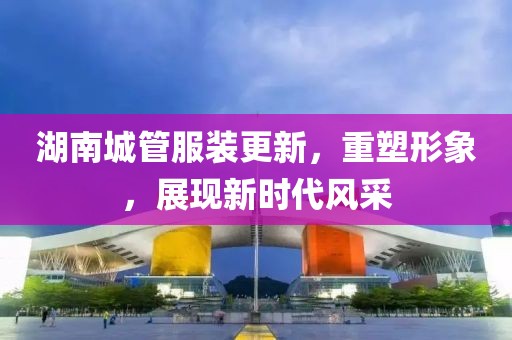 湖南城管服裝更新，重塑形象，展現新時(shí)代風(fēng)采