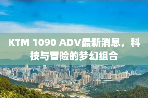 KTM 1090 ADV最新消息，科技與冒險的夢(mèng)幻組合