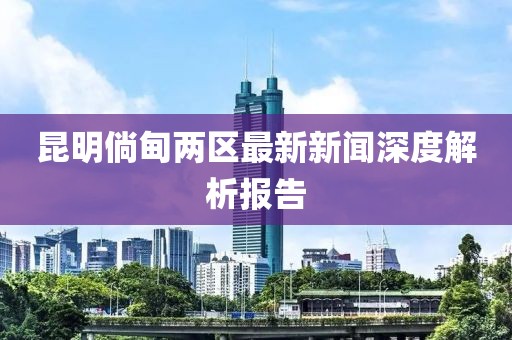 昆明倘甸兩區最新新聞深度解析報告