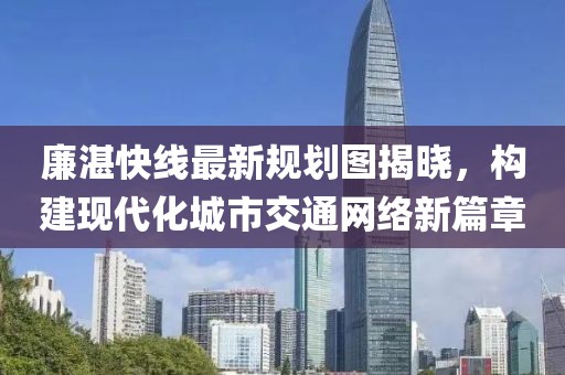 廉湛快線(xiàn)最新規劃圖揭曉，構建現代化城市交通網(wǎng)絡(luò )新篇章