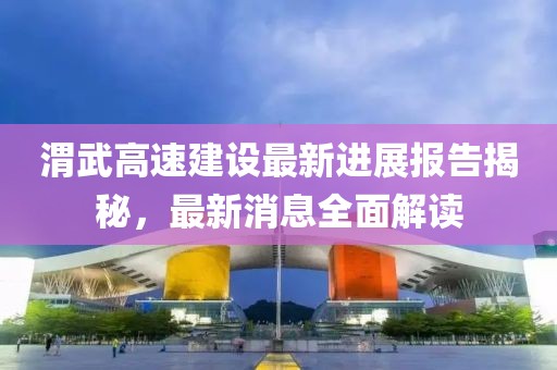 渭武高速建設最新進(jìn)展報告揭秘，最新消息全面解讀