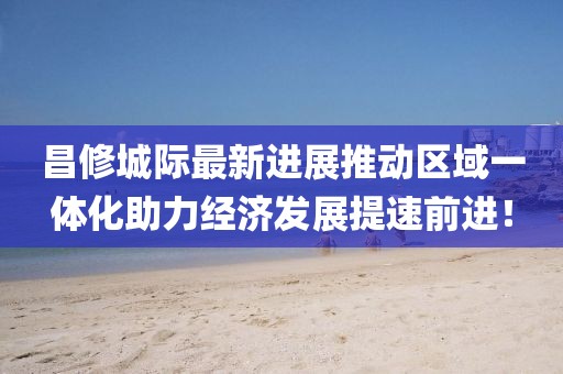 昌修城際最新進(jìn)展推動(dòng)區域一體化助力經(jīng)濟發(fā)展提速前進(jìn)！