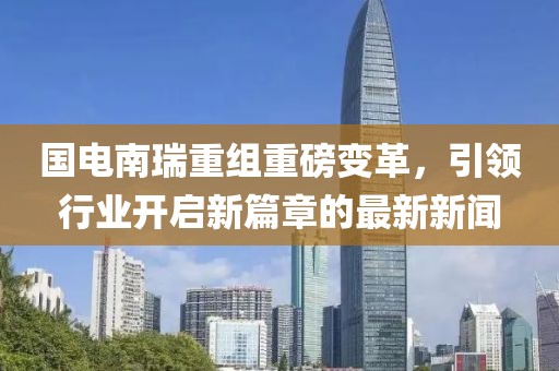 國電南瑞重組重磅變革，引領(lǐng)行業(yè)開(kāi)啟新篇章的最新新聞