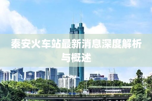 秦安火車(chē)站最新消息深度解析與概述