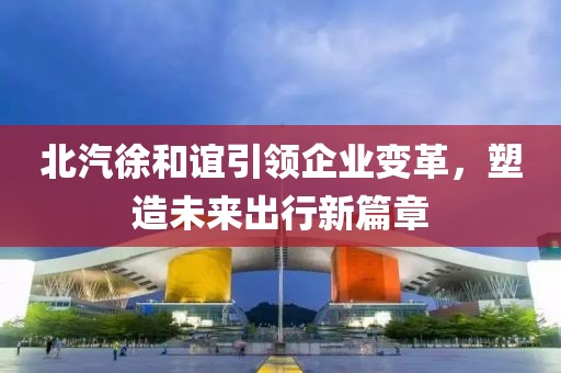 北汽徐和誼引領(lǐng)企業(yè)變革，塑造未來(lái)出行新篇章