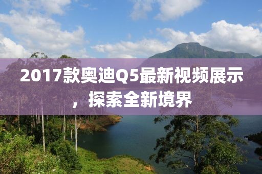 2017款奧迪Q5最新視頻展示，探索全新境界