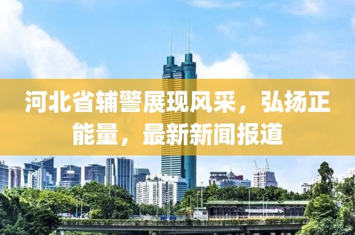 河北省輔警展現風(fēng)采，弘揚正能量，最新新聞報道