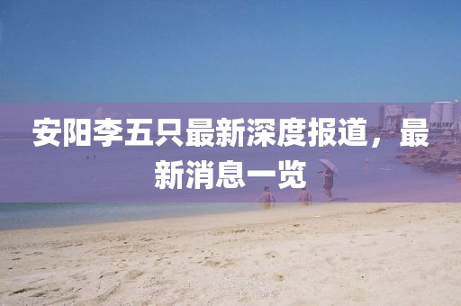 安陽(yáng)李五只最新深度報道，最新消息一覽