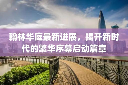 翰林華庭最新進(jìn)展，揭開(kāi)新時(shí)代的繁華序幕啟動(dòng)篇章