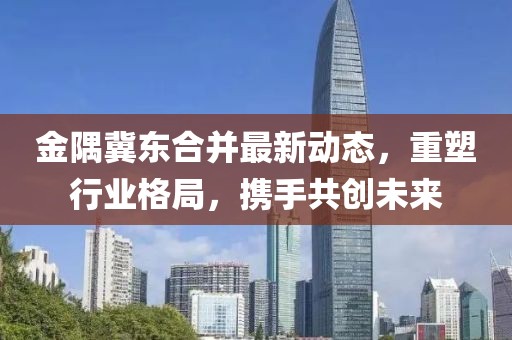 金隅冀東合并最新動(dòng)態(tài)，重塑行業(yè)格局，攜手共創(chuàng  )未來(lái)