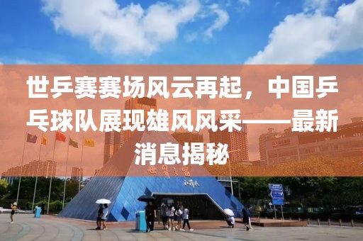 世乒賽賽場(chǎng)風(fēng)云再起，中國乒乓球隊展現雄風(fēng)風(fēng)采——最新消息揭秘