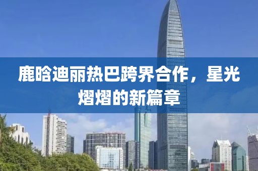 鹿晗迪麗熱巴跨界合作，星光熠熠的新篇章