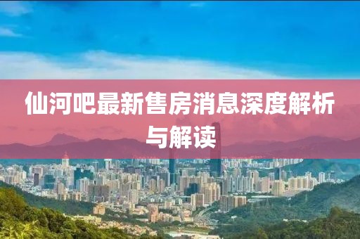 仙河吧最新售房消息深度解析與解讀