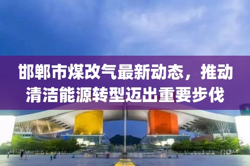 邯鄲市煤改氣最新動(dòng)態(tài)，推動(dòng)清潔能源轉型邁出重要步伐