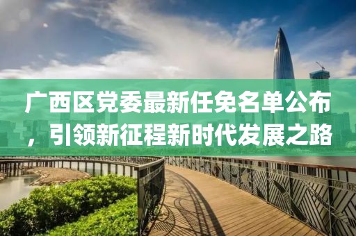 廣西區黨委最新任免名單公布，引領(lǐng)新征程新時(shí)代發(fā)展之路