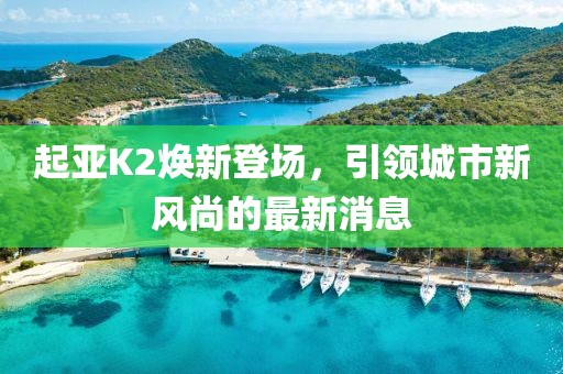 起亞K2煥新登場(chǎng)，引領(lǐng)城市新風(fēng)尚的最新消息
