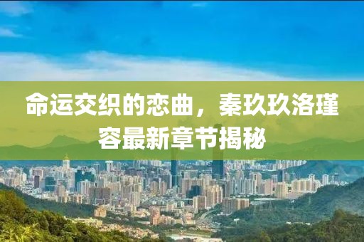命運交織的戀曲，秦玖玖洛瑾容最新章節揭秘