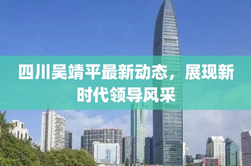 四川吳靖平最新動(dòng)態(tài)，展現新時(shí)代領(lǐng)導風(fēng)采