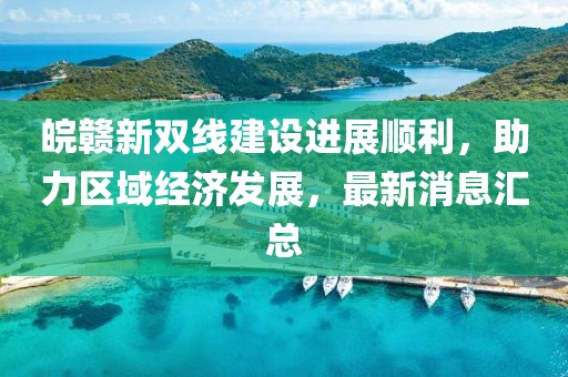 皖贛新雙線(xiàn)建設進(jìn)展順利，助力區域經(jīng)濟發(fā)展，最新消息匯總