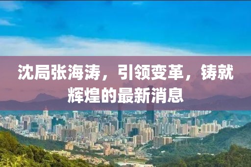 沈局張海濤，引領(lǐng)變革，鑄就輝煌的最新消息