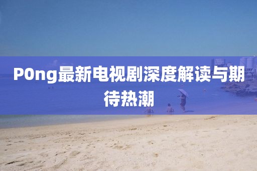 P0ng最新電視劇深度解讀與期待熱潮