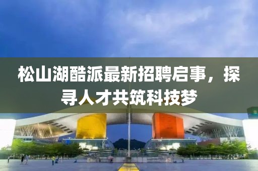 松山湖酷派最新招聘啟事，探尋人才共筑科技夢(mèng)