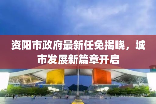 資陽(yáng)市政府最新任免揭曉，城市發(fā)展新篇章開(kāi)啟