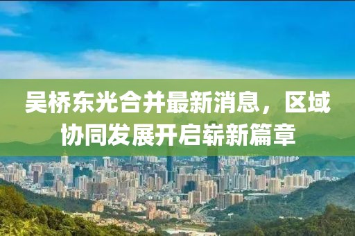 吳橋東光合并最新消息，區域協(xié)同發(fā)展開(kāi)啟嶄新篇章