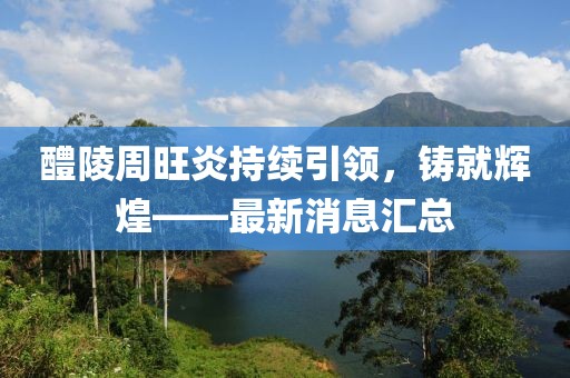 醴陵周旺炎持續引領(lǐng)，鑄就輝煌——最新消息匯總
