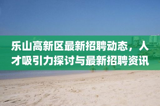 樂(lè )山高新區最新招聘動(dòng)態(tài)，人才吸引力探討與最新招聘資訊